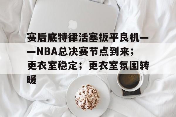 关于赛后底特律活塞扳平良机——NBA总决赛节点到来；更衣室稳定；更衣室氛围转暖的信息